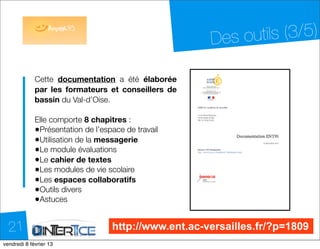 Des o utils (3/5)

            Cette documentation a été élaborée
            par les formateurs et conseillers de
            bassin du Val-d’Oise.

            Elle comporte 8 chapitres :
            •Présentation de l’espace de travail
            •Utilisation de la messagerie
            •Le module évaluations
            •Le cahier de textes
            •Les modules de vie scolaire
            •Les espaces collaboratifs
            •Outils divers
            •Astuces
            	

  21                              http://www.ent.ac-versailles.fr/?p=1809
dimanche 10 février 13
 