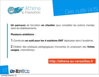 Des o utils (4/5)

            Un parcours de formation en chantier pour compléter les actions menées
            dans les établissements.

            Plusieurs ambitions :

            1.Construire un outil pour les 4 solutions ENT déployées dans l’académie.
            2.Fédérerdes pratiques pédagogiques innovantes en proposant des ﬁches
            usages «memoﬁches»



                                              http://athena.ac-versailles.fr

  22
dimanche 10 février 13
 