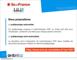 Partenariats

            Deux propositions
            un publipostage automatisé.

            Ce publipostage propose à l’administrateur ENT un ﬁchier pdf prêt pour
            l’impression, contenant une lettre pour chaque parent concerné.

            un publipostage semi-automatisé.

            Le deuxième met à disposition de l’administrateur ENT deux modèles de
            document (word) pour réaliser lui même le publipostage.


                               http://www.ent.ac-versailles.fr/?p=1057

  28
dimanche 10 février 13
 