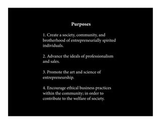 Purposes
1. Create a society, community, and
brotherhood of entrepreneurially spirited
individuals.
2. Advance the ideals of professionalism
and sales.
3. Promote the art and science of
entrepreneurship.
4. Encourage ethical business practices
within the community; in order to
contribute to the welfare of society.