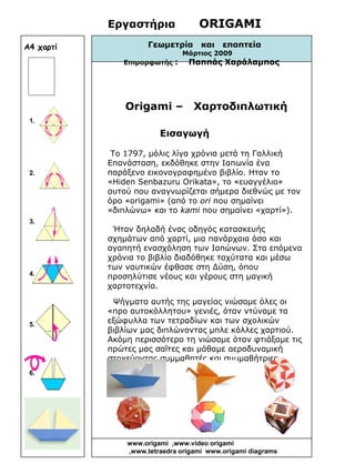 Εργαστήρια ORIGAMI
Γεωμετρία και εποπτεία
Μάρτιος 2009
Επιμορφωτής : Παππάς Χαράλαμπος
Origami – Χαρτοδιπλωτική
Εισαγωγή
Το 1797, μόλις λίγα χρόνια μετά τη Γαλλική
Επανάσταση, εκδόθηκε στην Ιαπωνία ένα
παράξενο εικονογραφημένο βιβλίο. Ηταν το
«Hiden Senbazuru Orikata», το «ευαγγέλιο»
αυτού που αναγνωρίζεται σήμερα διεθνώς με τον
όρο «origami» (από το ori που σημαίνει
«διπλώνω» και το kami που σημαίνει «χαρτί»).
Ήταν δηλαδή ένας οδηγός κατασκευής
σχημάτων από χαρτί, μια πανάρχαια όσο και
αγαπητή ενασχόληση των Ιαπώνων. Στα επόμενα
χρόνια το βιβλίο διαδόθηκε ταχύτατα και μέσω
των ναυτικών έφθασε στη Δύση, όπου
προσηλύτισε νέους και γέρους στη μαγική
χαρτοτεχνία.
Ψήγματα αυτής της μαγείας νιώσαμε όλες οι
«προ αυτοκόλλητου» γενιές, όταν ντύναμε τα
εξώφυλλα των τετραδίων και των σχολικών
βιβλίων μας διπλώνοντας μπλε κόλλες χαρτιού.
Ακόμη περισσότερο τη νιώσαμε όταν φτιάξαμε τις
πρώτες μας σαΐτες και μάθαμε αεροδυναμική
στοχεύοντας συμμαθητές και συμμαθήτριες.
1.
2.
3.
4.
5.
6.
www.origami ,www.video origami
,www.tetraedra origami www.origami diagrams
Α4 χαρτί
 