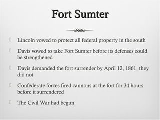 Fort SumterFort Sumter
 Lincoln vowed to protect all federal property in the south
 Davis vowed to take Fort Sumter before its defenses could
be strengthened
 Davis demanded the fort surrender by April 12, 1861, they
did not
 Confederate forces fired cannons at the fort for 34 hours
before it surrendered
 The Civil War had begun
 