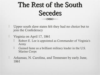The Rest of the SouthThe Rest of the South
SecedesSecedes
 Upper south slave states felt they had no choice but to
join the Confederacy
 Virginia on April 17, 1861
 Robert E. Lee is appointed as Commander of Virginia’s
Army
 Gained fame as a brilliant military leader in the U.S.
Marine Corps
 Arkansas, N. Carolina, and Tennessee by early June,
1861
 