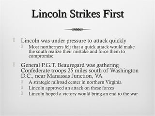 Lincoln Strikes FirstLincoln Strikes First
 Lincoln was under pressure to attack quickly
 Most northerners felt that a quick attack would make
the south realize their mistake and force them to
compromise
 General P.G.T. Beauregard was gathering
Confederate troops 25 miles south of Washington
D.C., near Manassas Junction, VA
 A strategic railroad center in northern Virginia
 Lincoln approved an attack on these forces
 Lincoln hoped a victory would bring an end to the war
 