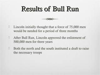 Results of Bull RunResults of Bull Run
 Lincoln initially thought that a force of 75,000 men
would be needed for a period of three months
 After Bull Run, Lincoln approved the enlistment of
500,000 men for three years
 Both the north and the south instituted a draft to raise
the necessary troops
 