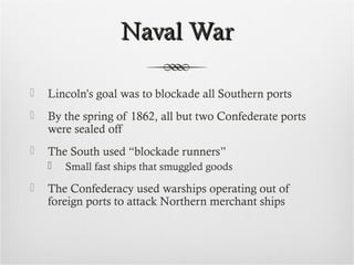 Naval WarNaval War
 Lincoln’s goal was to blockade all Southern ports
 By the spring of 1862, all but two Confederate ports
were sealed off
 The South used “blockade runners”
 Small fast ships that smuggled goods
 The Confederacy used warships operating out of
foreign ports to attack Northern merchant ships
 