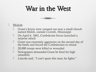 War in the WestWar in the West
 Shiloh
 Grant’s forces were camped out near a small church
named Shiloh, outside Corinth, Mississippi
 On April 6, 1862, Confederate forces launched a
surprise attack
 Grant was extremely aggressive on the second day of
the battle and forced the Confederates to retreat
 20,000 troops were killed or wounded
 Newspapers demanded Grant be fired for high
casualties
 Lincoln said, “I can’t spare this man; he fights.”
 