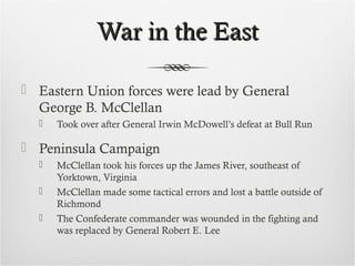 War in the EastWar in the East
 Eastern Union forces were lead by General
George B. McClellan
 Took over after General Irwin McDowell’s defeat at Bull Run
 Peninsula Campaign
 McClellan took his forces up the James River, southeast of
Yorktown, Virginia
 McClellan made some tactical errors and lost a battle outside of
Richmond
 The Confederate commander was wounded in the fighting and
was replaced by General Robert E. Lee
 