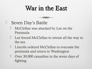 War in the EastWar in the East
 Seven Day’s Battle
 McClellan was attacked by Lee on the
Peninsula
 Lee forced McClellan to retreat all the way to
the sea
 Lincoln ordered McClellan to evacuate the
peninsula and return to Washington
 Over 30,000 casualties in the seven days of
fighting
 