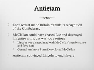 AntietamAntietam
 Lee’s retreat made Britain rethink its recognition
of the Confederacy
 McClellan could have chased Lee and destroyed
his entire army, but was too cautious
 Lincoln was disappointed with McClellan’s performance
and fired him
 General Ambrose Burnside replaced McClellan
 Antietam convinced Lincoln to end slavery
 