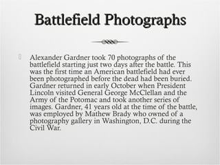 Battlefield PhotographsBattlefield Photographs
 Alexander Gardner took 70 photographs of the
battlefield starting just two days after the battle. This
was the first time an American battlefield had ever
been photographed before the dead had been buried.
Gardner returned in early October when President
Lincoln visited General George McClellan and the
Army of the Potomac and took another series of
images. Gardner, 41 years old at the time of the battle,
was employed by Mathew Brady who owned of a
photography gallery in Washington, D.C. during the
Civil War.
 