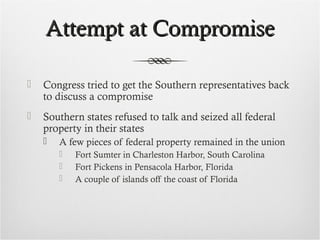 Attempt at CompromiseAttempt at Compromise
 Congress tried to get the Southern representatives back
to discuss a compromise
 Southern states refused to talk and seized all federal
property in their states
 A few pieces of federal property remained in the union
 Fort Sumter in Charleston Harbor, South Carolina
 Fort Pickens in Pensacola Harbor, Florida
 A couple of islands off the coast of Florida
 