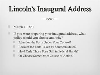 Lincoln’s Inaugural AddressLincoln’s Inaugural Address
 March 4, 1861
 If you were preparing your inaugural address, what
policy would you choose and why?
 Abandon the Forts Under Your Control?
 Reclaim the Forts Taken by Southern States?
 Hold Only Those Forts Still in Federal Hands?
 Or Choose Some Other Course of Action?
 