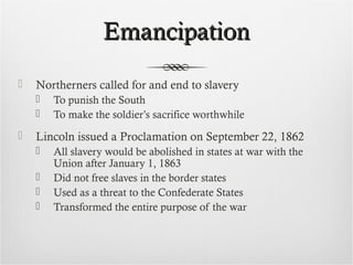 EmancipationEmancipation
 Northerners called for and end to slavery
 To punish the South
 To make the soldier’s sacrifice worthwhile
 Lincoln issued a Proclamation on September 22, 1862
 All slavery would be abolished in states at war with the
Union after January 1, 1863
 Did not free slaves in the border states
 Used as a threat to the Confederate States
 Transformed the entire purpose of the war
 