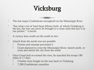 VicksburgVicksburg
 The last major Confederate stronghold on the Mississippi River
 "See what a lot of land these fellows hold, of which Vicksburg is
the key, the war can never be brought to a close until that key is in
our pocket." -Lincoln
 A victory here could cut the south in two
 Attack from the north was not possible
 Forests and swamps prevented it
 Grant planned to cross the Mississippi River, march south, re-
cross and attack the city from the south
 Once Grant had re-crossed the river, he marched his troops 180
miles in 17 days
 5 battles were fought on the way back to Vicksburg
 7,200 Confederate casualties
 