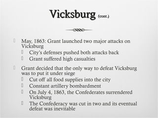 VicksburgVicksburg (cont.)(cont.)
 May, 1863: Grant launched two major attacks on
Vicksburg
 City’s defenses pushed both attacks back
 Grant suffered high casualties
 Grant decided that the only way to defeat Vicksburg
was to put it under siege
 Cut off all food supplies into the city
 Constant artillery bombardment
 On July 4, 1863, the Confederates surrendered
Vicksburg
 The Confederacy was cut in two and its eventual
defeat was inevitable
 