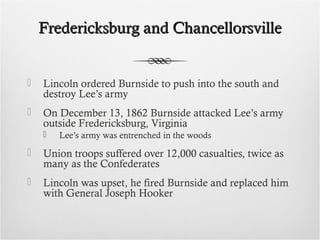 Fredericksburg and ChancellorsvilleFredericksburg and Chancellorsville
 Lincoln ordered Burnside to push into the south and
destroy Lee’s army
 On December 13, 1862 Burnside attacked Lee’s army
outside Fredericksburg, Virginia
 Lee’s army was entrenched in the woods
 Union troops suffered over 12,000 casualties, twice as
many as the Confederates
 Lincoln was upset, he fired Burnside and replaced him
with General Joseph Hooker
 