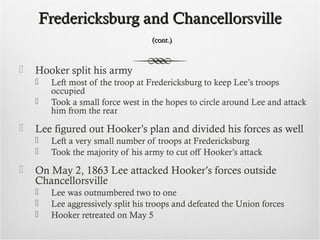 Fredericksburg and ChancellorsvilleFredericksburg and Chancellorsville
(cont.)(cont.)
 Hooker split his army
 Left most of the troop at Fredericksburg to keep Lee’s troops
occupied
 Took a small force west in the hopes to circle around Lee and attack
him from the rear
 Lee figured out Hooker’s plan and divided his forces as well
 Left a very small number of troops at Fredericksburg
 Took the majority of his army to cut off Hooker’s attack
 On May 2, 1863 Lee attacked Hooker’s forces outside
Chancellorsville
 Lee was outnumbered two to one
 Lee aggressively split his troops and defeated the Union forces
 Hooker retreated on May 5
 