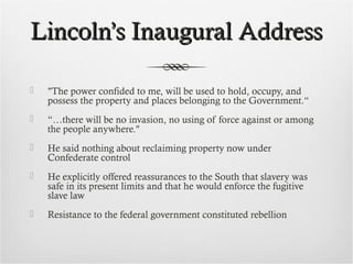 Lincoln’s Inaugural AddressLincoln’s Inaugural Address
 "The power confided to me, will be used to hold, occupy, and
possess the property and places belonging to the Government.“
 “…there will be no invasion, no using of force against or among
the people anywhere."
 He said nothing about reclaiming property now under
Confederate control
 He explicitly offered reassurances to the South that slavery was
safe in its present limits and that he would enforce the fugitive
slave law
 Resistance to the federal government constituted rebellion
 
