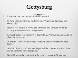 GettysburgGettysburg
 Lee made one last attempt to invade the north
 In June 1863, Lee moved his forces into Virginia and pillaged the
countryside
 Hooker was unable to stop Lee’s advanced and Lincoln fired him
 Replaced with General George Meade
 Lee sent troops into the town of Gettysburg, Pennsylvania in search of
shoes for the troops
 When the Confederates entered the town, they encountered Union
Calvary
 A small division of Confederated pushed the Union forces out of the
city and into the surrounding hills
 Both sides sent the largest army they could muster to Gettysburg
 
