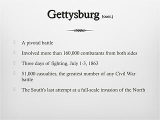 GettysburgGettysburg (cont.)(cont.)
 A pivotal battle
 Involved more than 160,000 combatants from both sides
 Three days of fighting, July 1-3, 1863
 51,000 casualties, the greatest number of any Civil War
battle
 The South's last attempt at a full-scale invasion of the North
 