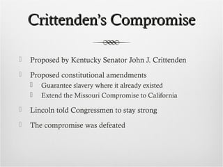 Crittenden’s CompromiseCrittenden’s Compromise
 Proposed by Kentucky Senator John J. Crittenden
 Proposed constitutional amendments
 Guarantee slavery where it already existed
 Extend the Missouri Compromise to California
 Lincoln told Congressmen to stay strong
 The compromise was defeated
 