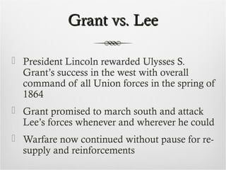 Grant vs. LeeGrant vs. Lee
 President Lincoln rewarded Ulysses S.
Grant’s success in the west with overall
command of all Union forces in the spring of
1864
 Grant promised to march south and attack
Lee’s forces whenever and wherever he could
 Warfare now continued without pause for re-
supply and reinforcements
 