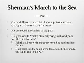 Sherman’s March to the SeaSherman’s March to the Sea
 General Sherman marched his troops from Atlanta,
Georgia to Savannah on the coast
 He destroyed everything in his path
 His goal was to “make old and young, rich and poor,
feel the hand of war”
 Felt that all people in the south should be punished for
the war
 If all people in the south were demoralized, they would
call for an end to the war
 