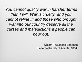 You cannot qualify war in harsher terms
than I will. War is cruelty, and you
cannot refine it; and those who brought
war into our country deserve all the
curses and maledictions a people can
pour out.
--William Tecumseh Sherman
Letter to the city of Atlanta, 1864
 