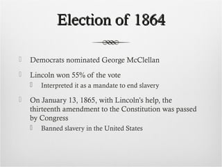 Election of 1864Election of 1864
 Democrats nominated George McClellan
 Lincoln won 55% of the vote
 Interpreted it as a mandate to end slavery
 On January 13, 1865, with Lincoln’s help, the
thirteenth amendment to the Constitution was passed
by Congress
 Banned slavery in the United States
 