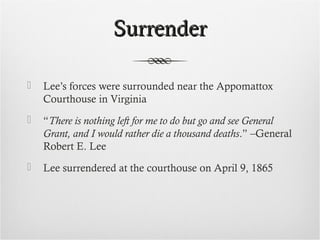 SurrenderSurrender
 Lee’s forces were surrounded near the Appomattox
Courthouse in Virginia
 “There is nothing left for me to do but go and see General
Grant, and I would rather die a thousand deaths.” –General
Robert E. Lee
 Lee surrendered at the courthouse on April 9, 1865
 