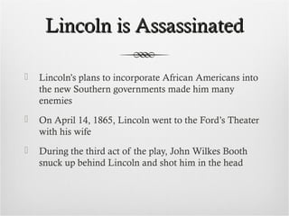 Lincoln is AssassinatedLincoln is Assassinated
 Lincoln’s plans to incorporate African Americans into
the new Southern governments made him many
enemies
 On April 14, 1865, Lincoln went to the Ford’s Theater
with his wife
 During the third act of the play, John Wilkes Booth
snuck up behind Lincoln and shot him in the head
 