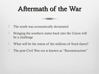 Aftermath of the WarAftermath of the War
 The south was economically devastated
 Bringing the southern states back into the Union will
be a challenge
 What will be the status of the millions of freed slaves?
 The post Civil War era is known as “Reconstruction”
 