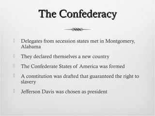 The ConfederacyThe Confederacy
 Delegates from secession states met in Montgomery,
Alabama
 They declared themselves a new country
 The Confederate States of America was formed
 A constitution was drafted that guaranteed the right to
slavery
 Jefferson Davis was chosen as president
 