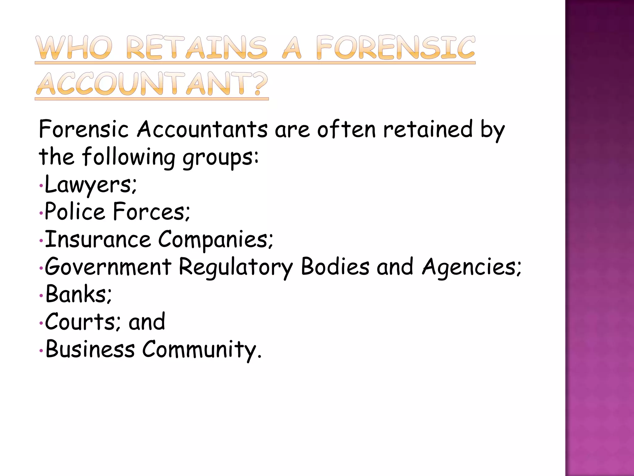 Forensic Accountants are often retained by
the following groups:
•Lawyers;
•Police Forces;
•Insurance Companies;
•Government Regulatory Bodies and Agencies;
•Banks;
•Courts; and
•Business Community.
 