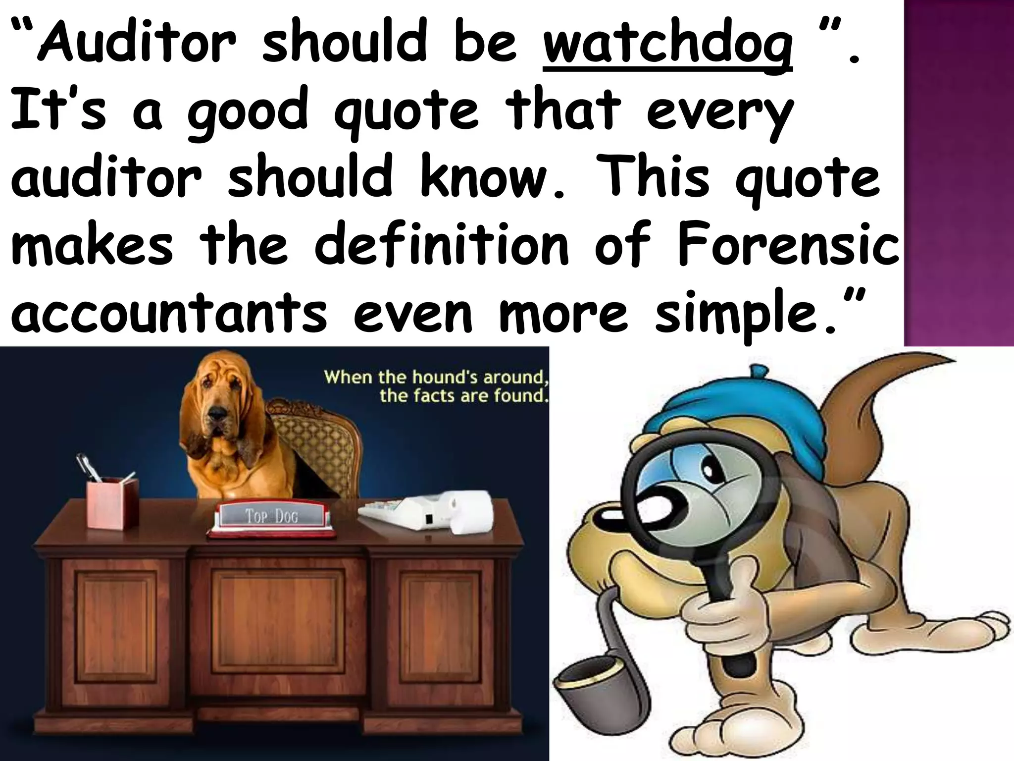 “Auditor should be watchdog ”.
It’s a good quote that every
auditor should know. This quote
makes the definition of Forensic
accountants even more simple.”
 