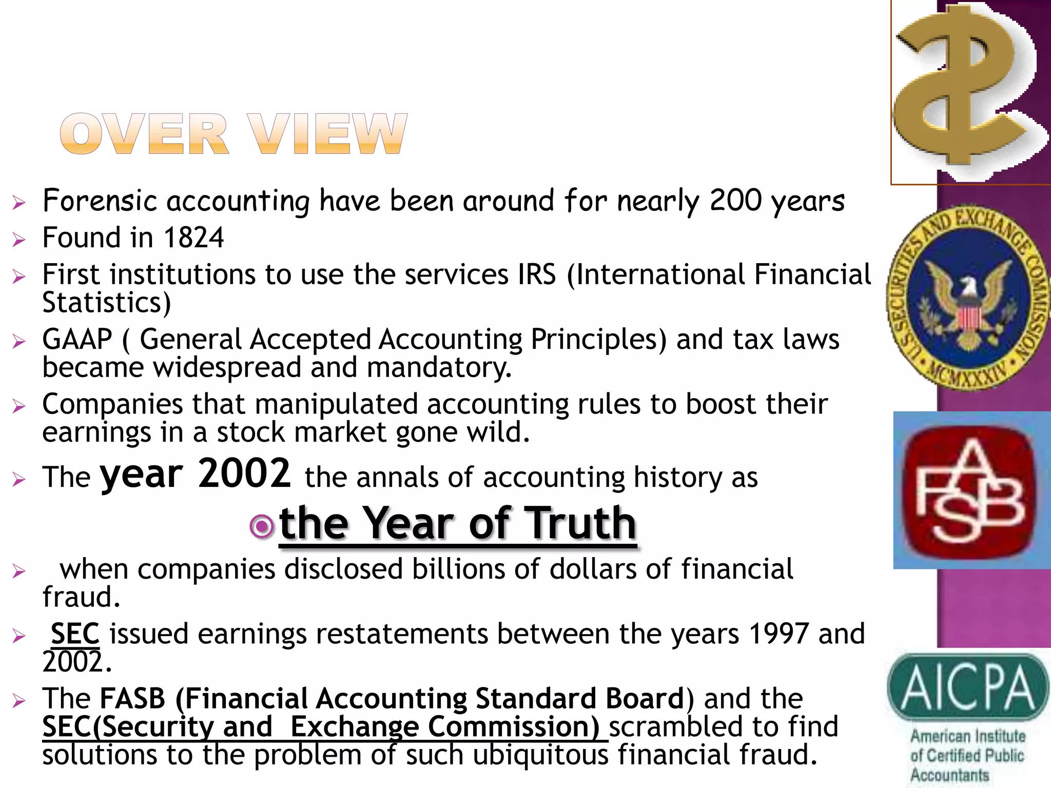    Forensic accounting have been around for nearly 200 years
   Found in 1824
   First institutions to use the services IRS (International Financial
    Statistics)
   GAAP ( General Accepted Accounting Principles) and tax laws
    became widespread and mandatory.
   Companies that manipulated accounting rules to boost their
    earnings in a stock market gone wild.
   The year    2002 the annals of accounting history as
                     the    Year of Truth
     when companies disclosed billions of dollars of financial
    fraud.
    SEC issued earnings restatements between the years 1997 and
    2002.
   The FASB (Financial Accounting Standard Board) and the
    SEC(Security and Exchange Commission) scrambled to find
    solutions to the problem of such ubiquitous financial fraud.
 