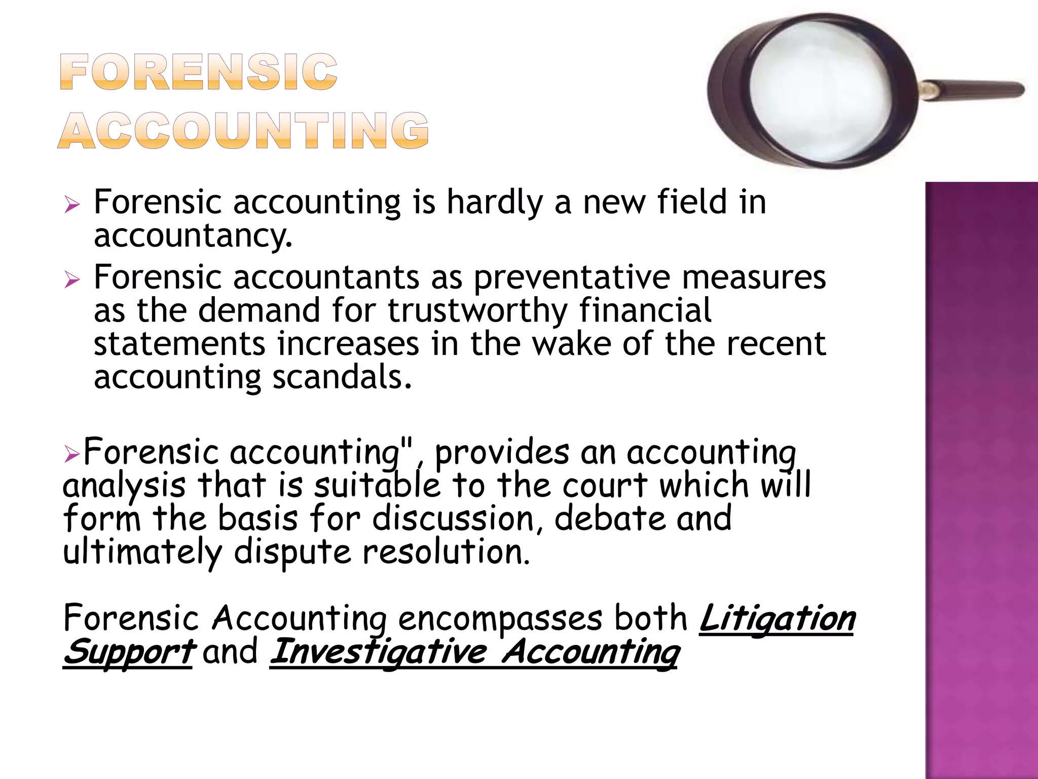    Forensic accounting is hardly a new field in
    accountancy.
   Forensic accountants as preventative measures
    as the demand for trustworthy financial
    statements increases in the wake of the recent
    accounting scandals.

Forensic  accounting", provides an accounting
analysis that is suitable to the court which will
form the basis for discussion, debate and
ultimately dispute resolution.
Forensic Accounting encompasses both Litigation
Support and Investigative Accounting
 