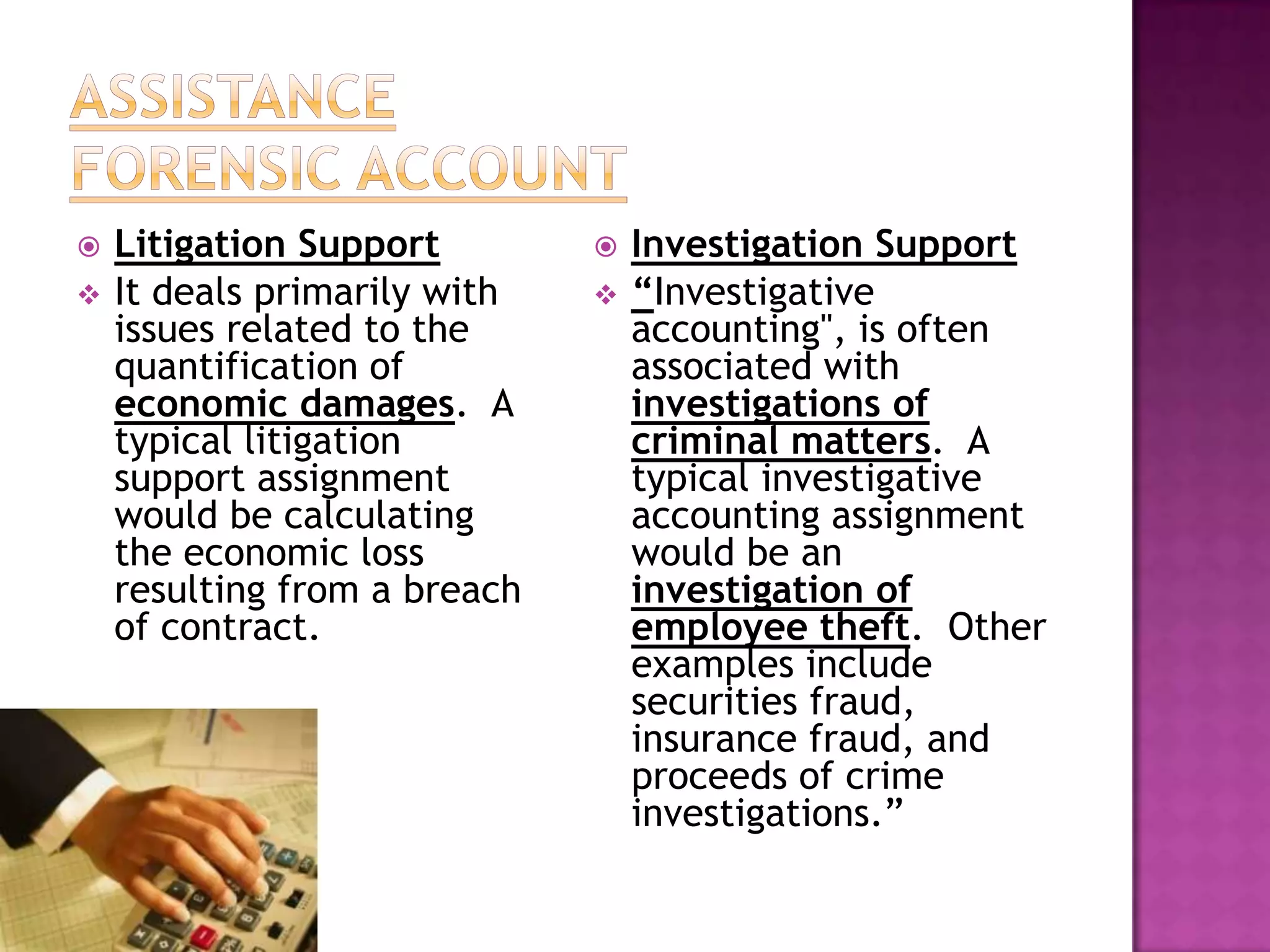    Litigation Support           Investigation Support
   It deals primarily with      “Investigative
    issues related to the         accounting", is often
    quantification of             associated with
    economic damages. A           investigations of
    typical litigation            criminal matters. A
    support assignment            typical investigative
    would be calculating          accounting assignment
    the economic loss             would be an
    resulting from a breach       investigation of
    of contract.                  employee theft. Other
                                  examples include
                                  securities fraud,
                                  insurance fraud, and
                                  proceeds of crime
                                  investigations.”
 