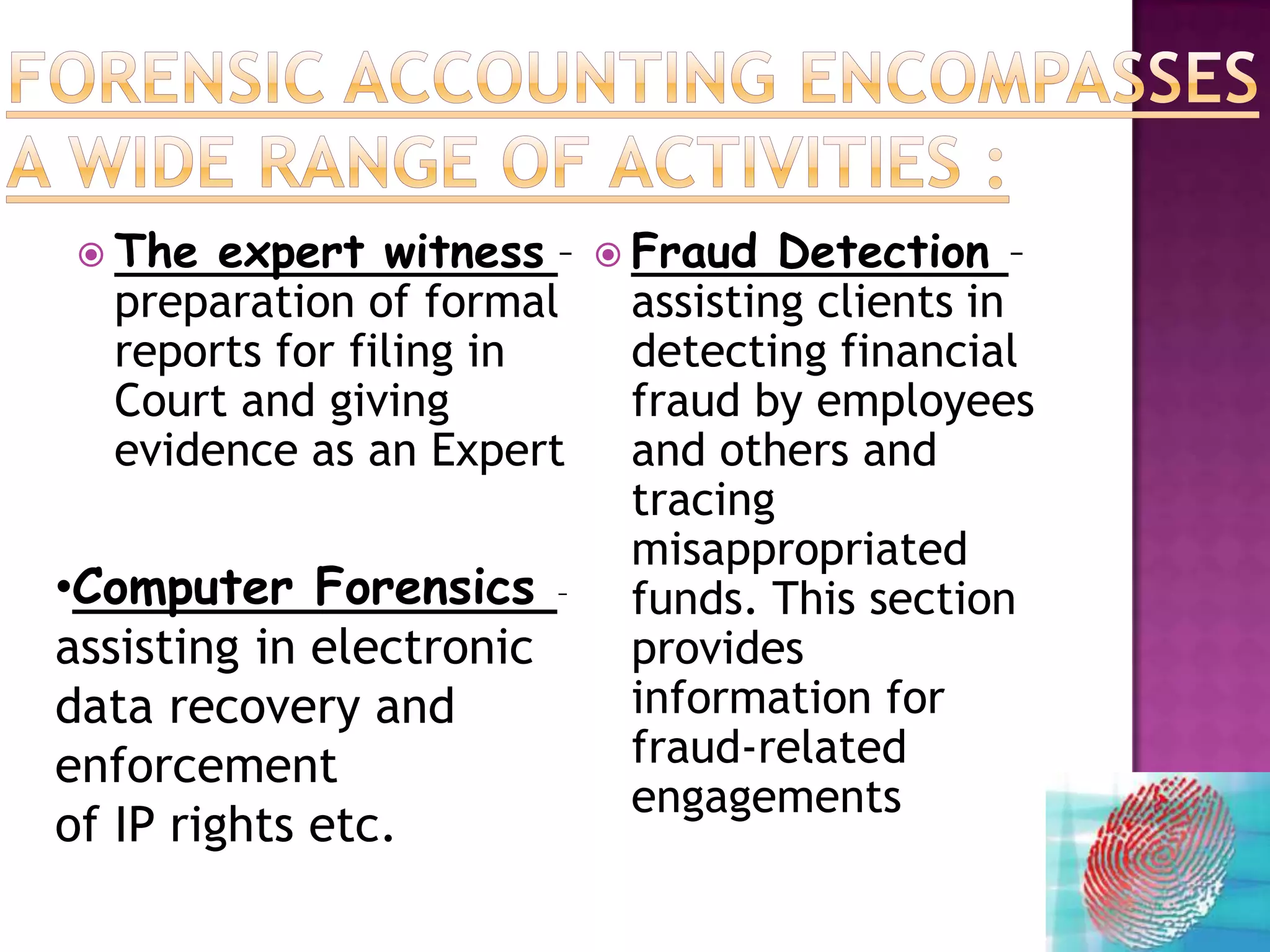  The expert witness –        Fraud  Detection –
  preparation of formal        assisting clients in
  reports for filing in        detecting financial
  Court and giving             fraud by employees
  evidence as an Expert        and others and
                               tracing
                               misappropriated
•Computer Forensics       –    funds. This section
assisting in electronic        provides
data recovery and              information for
enforcement                    fraud-related
                               engagements
of IP rights etc.
 