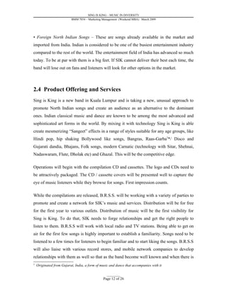 SING IS KING – MUSIC IN DIVERSITY
                          BMM 7034 – Marketing Management (Weekend MBA) March 2009




• Foreign North Indian Songs – These are songs already available in the market and
imported from India. Indian is considered to be one of the busiest entertainment industry
compared to the rest of the world. The entertainment field of India has advanced so much
today. To be at par with them is a big feet. If SIK cannot deliver their best each time, the
band will lose out on fans and listeners will look for other options in the market.



2.4 Product Offering and Services
Sing is King is a new band in Kuala Lumpur and is taking a new, unusual approach to
promote North Indian songs and create an audience as an alternative to the dominant
ones. Indian classical music and dance are known to be among the most advanced and
sophisticated art forms in the world. By mixing it with technology Sing is King is able
create mesmerizing “Sangeet” effects in a range of styles suitable for any age groups, like
Hindi pop, hip shaking Bollywood like songs, Bangras, Raas-Garba3*/ Disco and
Gujarati dandia, Bhajans, Folk songs, modern Carnatic (technology with Sitar, Shehnai,
Nadaswaram, Flute, Dholak etc) and Ghazal. This will be the competitive edge.

Operations will begin with the compilation CD and cassettes. The logo and CDs need to
be attractively packaged. The CD / cassette covers will be presented well to capture the
eye of music listeners while they browse for songs. First impression counts.

While the compilations are released, B.R.S.S. will be working with a variety of parties to
promote and create a network for SIK’s music and services. Distribution will be for free
for the first year to various outlets. Distribution of music will be the first visibility for
Sing is King. To do that, SIK needs to forge relationships and get the right people to
listen to them. B.R.S.S will work with local radio and TV stations. Being able to get on
air for the first few songs is highly important to establish a familiarity. Songs need to be
listened to a few times for listeners to begin familiar and to start liking the songs. B.R.S.S
will also liaise with various record stores, and mobile network companies to develop
relationships with them as well so that as the band become well known and when there is
3
    Originated from Gujarat, India, a form of music and dance that accompanies with it

                                                  _________
                                               Page 12 of 26
 