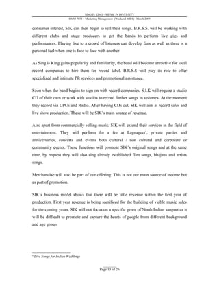 SING IS KING – MUSIC IN DIVERSITY
                          BMM 7034 – Marketing Management (Weekend MBA) March 2009


consumer interest, SIK can then begin to sell their songs. B.R.S.S. will be working with
different clubs and stage producers to get the bands to perform live gigs and
performances. Playing live to a crowd of listeners can develop fans as well as there is a
personal feel when one is face to face with another.

As Sing is King gains popularity and familiarity, the band will become attractive for local
record companies to hire them for record label. B.R.S.S will play its role to offer
specialized and intimate PR services and promotional assistance.

Soon when the band begins to sign on with record companies, S.I.K will require a studio
CD of their own or work with studios to record further songs in volumes. At the moment
they record via CPUs and Radio. After having CDs cut, SIK will aim at record sales and
live show production. These will be SIK’s main source of revenue.

Also apart from commercially selling music, SIK will extend their services in the field of
entertainment. They will perform for a fee at Lagnageet 4, private parties and
anniversaries, concerts and events both cultural / non cultural and corporate or
community events. These functions will promote SIK’s original songs and at the same
time, by request they will also sing already established film songs, bhajans and artists
songs.

Merchandise will also be part of our offering. This is not our main source of income but
as part of promotion.

SIK’s business model shows that there will be little revenue within the first year of
production. First year revenue is being sacrificed for the building of viable music sales
for the coming years. SIK will not focus on a specific genre of North Indian sangeet as it
will be difficult to promote and capture the hearts of people from different background
and age group.




4
    Live Songs for Indian Weddings

                                                 _________
                                               Page 13 of 26
 