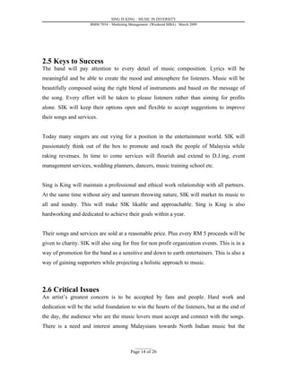 SING IS KING – MUSIC IN DIVERSITY
                      BMM 7034 – Marketing Management (Weekend MBA) March 2009




2.5 Keys to Success
The band will pay attention to every detail of music composition. Lyrics will be
meaningful and be able to create the mood and atmosphere for listeners. Music will be
beautifully composed using the right blend of instruments and based on the message of
the song. Every effort will be taken to please listeners rather than aiming for profits
alone. SIK will keep their options open and flexible to accept suggestions to improve
their songs and services.


Today many singers are out vying for a position in the entertainment world. SIK will
passionately think out of the box to promote and reach the people of Malaysia while
raking revenues. In time to come services will flourish and extend to D.J.ing, event
management services, wedding planners, dancers, music training school etc.


Sing is King will maintain a professional and ethical work relationship with all partners.
At the same time without airy and tantrum throwing nature, SIK will market its music to
all and sundry. This will make SIK likable and approachable. Sing is King is also
hardworking and dedicated to achieve their goals within a year.


Their songs and services are sold at a reasonable price. Plus every RM 5 proceeds will be
given to charity. SIK will also sing for free for non profit organization events. This is in a
way of promotion for the band as a sensitive and down to earth entertainers. This is also a
way of gaining supporters while projecting a holistic approach to music.



2.6 Critical Issues
An artist’s greatest concern is to be accepted by fans and people. Hard work and
dedication will be the solid foundation to win the hearts of the listeners, but at the end of
the day, the audience who are the music lovers must accept and connect with the songs.
There is a need and interest among Malaysians towards North Indian music but the


                                             _________
                                           Page 14 of 26
 