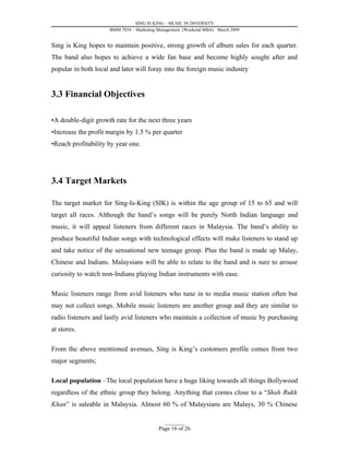 SING IS KING – MUSIC IN DIVERSITY
                     BMM 7034 – Marketing Management (Weekend MBA) March 2009


Sing is King hopes to maintain positive, strong growth of album sales for each quarter.
The band also hopes to achieve a wide fan base and become highly sought after and
popular in both local and later will foray into the foreign music industry


3.3 Financial Objectives

•A double-digit growth rate for the next three years
•Increase the profit margin by 1.5 % per quarter
•Reach profitability by year one.




3.4 Target Markets

The target market for Sing-Is-King (SIK) is within the age group of 15 to 65 and will
target all races. Although the band’s songs will be purely North Indian language and
music, it will appeal listeners from different races in Malaysia. The band’s ability to
produce beautiful Indian songs with technological effects will make listeners to stand up
and take notice of the sensational new teenage group. Plus the band is made up Malay,
Chinese and Indians. Malaysians will be able to relate to the band and is sure to arouse
curiosity to watch non-Indians playing Indian instruments with ease.

Music listeners range from avid listeners who tune in to media music station often but
may not collect songs. Mobile music listeners are another group and they are similar to
radio listeners and lastly avid listeners who maintain a collection of music by purchasing
at stores.

From the above mentioned avenues, Sing is King’s customers profile comes from two
major segments;

Local population –The local population have a huge liking towards all things Bollywood
regardless of the ethnic group they belong. Anything that comes close to a “Shah Rukh
Khan” is saleable in Malaysia. Almost 60 % of Malaysians are Malays, 30 % Chinese

                                            _________
                                          Page 16 of 26
 