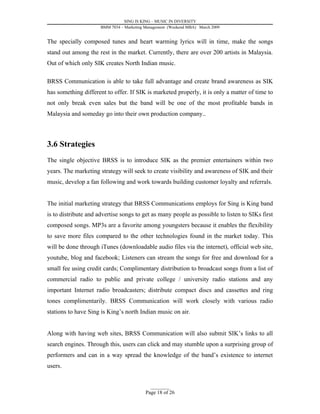 SING IS KING – MUSIC IN DIVERSITY
                      BMM 7034 – Marketing Management (Weekend MBA) March 2009


The specially composed tunes and heart warming lyrics will in time, make the songs
stand out among the rest in the market. Currently, there are over 200 artists in Malaysia.
Out of which only SIK creates North Indian music.

BRSS Communication is able to take full advantage and create brand awareness as SIK
has something different to offer. If SIK is marketed properly, it is only a matter of time to
not only break even sales but the band will be one of the most profitable bands in
Malaysia and someday go into their own production company..



3.6 Strategies
The single objective BRSS is to introduce SIK as the premier entertainers within two
years. The marketing strategy will seek to create visibility and awareness of SIK and their
music, develop a fan following and work towards building customer loyalty and referrals.


The initial marketing strategy that BRSS Communications employs for Sing is King band
is to distribute and advertise songs to get as many people as possible to listen to SIKs first
composed songs. MP3s are a favorite among youngsters because it enables the flexibility
to save more files compared to the other technologies found in the market today. This
will be done through iTunes (downloadable audio files via the internet), official web site,
youtube, blog and facebook; Listeners can stream the songs for free and download for a
small fee using credit cards; Complimentary distribution to broadcast songs from a list of
commercial radio to public and private college / university radio stations and any
important Internet radio broadcasters; distribute compact discs and cassettes and ring
tones complimentarily. BRSS Communication will work closely with various radio
stations to have Sing is King’s north Indian music on air.


Along with having web sites, BRSS Communication will also submit SIK’s links to all
search engines. Through this, users can click and may stumble upon a surprising group of
performers and can in a way spread the knowledge of the band’s existence to internet
users.


                                             _________
                                           Page 18 of 26
 