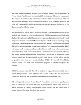 SING IS KING – MUSIC IN DIVERSITY
                     BMM 7034 – Marketing Management (Weekend MBA) March 2009




The band hopes to penetrate different types of music listeners. The iTunes caters to
“travel listeners” and listeners can downloadable on iPods and IPhones for a cheap rate.
The compact discs and cassettes cater to those who are ardent music collectors. They can
purchase them from retail music stores all over Malaysia for an affordable price with free
gifts. SIK’s songs will be sold at an introductory price to encourage listeners to try out
the refreshing North Indian songs.


Advertisements are another way of promoting products. Advertising today offers various
methods and channels to create brand awareness. BRSS Communication will advertise
the band through print media like national newspaper and entertainment / family/ youth
magazines. Research shows that Malaysians tops the list of Asians as a reading society
after Japan. For every two person, one individual will posses a magazine and newspaper.
SIK will be able to introduce themselves to readers of newspaper and magazine. BRSS
will create small advertisement logos and collaborate with other online entertainment
web sites to have small advertisement. BRSS Communication will work with publishers
and banner network groups to create short pop up / floating ads or banners ads on the
internet, tv and radio short commercials to notify music listeners of Sing is King and also
to spread the word about any promotional offers. BRSS will work with TV and Radio
Stations secure a slot with local entertainment programs on ASTRO and public TV
stations.


BRSS has secured time slots for SIK to perform in popular television reality shows
namely Malaysian Idol, One in a Million and Akademi Fantasia. SIK has also secured
contracts to perform at two upcoming celebrity award events, clubs and gigs.


SIK will especially promote “Focus Tracks”. Focus tracks are a song or specific songs
from an album that can become hit songs if promoted well. These songs need to be
played repeatedly to create a familiarization for the listeners and will convey what is
unique or compelling about the release and or artist.



                                            _________
                                          Page 19 of 26
 