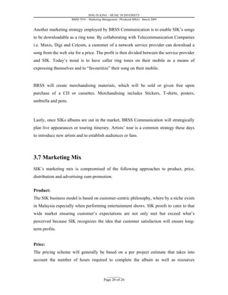 SING IS KING – MUSIC IN DIVERSITY
                     BMM 7034 – Marketing Management (Weekend MBA) March 2009


Another marketing strategy employed by BRSS Communication is to enable SIK’s songs
to be downloadable as a ring tone. By collaborating with Telecommunication Companies
i.e. Maxis, Digi and Celcom, a customer of a network service provider can download a
song from the web site for a price. The profit is then divided between the service provider
and SIK. Today’s trend is to have caller ring tones on their mobile as a means of
expressing themselves and to “favouritize” their song on their mobile.


BRSS will create merchandising materials, which will be sold or given free upon
purchase of a CD or cassettes. Merchandising includes Stickers, T-shirts, posters,
umbrella and pens.



Lastly, once SIKs albums are out in the market, BRSS Communication will strategically
plan live appearances or touring itinerary. Artists’ tour is a common strategy these days
to introduce new artists and to establish audiences or fans.




3.7 Marketing Mix
SIK’s marketing mix is compromised of the following approaches to product, price,
distribution and advertising cum promotion.


Product:
The SIK business model is based on customer-centric philosophy, where by a niche exists
in Malaysia especially when performing entertainment shows. SIK proofs to cater to that
wide market ensuring customer’s expectations are not only met but exceed what’s
perceived because SIK recognizes the idea that customer satisfaction will ensure long-
term profits.


Price:
The pricing scheme will generally be based on a per project estimate that takes into
account the number of hours required to complete the album as well as resources


                                            _________
                                          Page 20 of 26
 