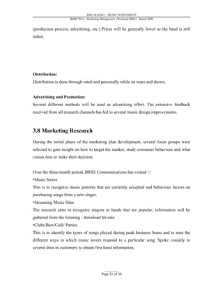 SING IS KING – MUSIC IN DIVERSITY
                     BMM 7034 – Marketing Management (Weekend MBA) March 2009


(production process, advertising, etc.) Prices will be generally lower as the band is still
infant.




Distribution:
Distribution is done through retail and personally while on tours and shows.


Advertising and Promotion:
Several different methods will be used as advertising effort. The extensive feedback
received from all research channels has led to several music design improvements.



3.8 Marketing Research
During the initial phase of the marketing plan development, several focus groups were
selected to gain insight on how to target the market, study consumer behaviour and what
causes fans to make their decision.


Over the three-month period, BRSS Communications has visited :=
•Music Stores
This is to recognize music patterns that are currently accepted and behaviour factors on
purchasing songs from a new singer.
•Streaming Music Sites
The research aims to recognize singers or bands that are popular; information will be
gathered from the listening / download hit-rate
•Clubs/Bars/Café/ Parties
This is to identify the types of songs played during peak business hours and to note the
different ways in which music lovers respond to a particular song. Spoke casually to
several dine-in customers to obtain first hand information.




                                            _________
                                          Page 21 of 26
 