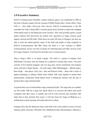 SING IS KING – MUSIC IN DIVERSITY
                      BMM 7034 – Marketing Management (Weekend MBA) March 2009




1.0 Executive Summary
B.R.S.S Communication Sdn.Bhd, a public relations agency was established in 2004 in
the heart of Kuala Lumpur with the concept of SOHO (Small office / Home office). Their
USP is - Mini Office Delivering Maxi Results. B.R.S.S Communication is the PR
consultant for Sing is King (SIK) a musical group newly formed to market the untapped
North Indian music to the Malaysian music listeners. Their start up band requires a good
public relations firm that knows the market well, specializes in image creation, good
rapport, network and PR skills. While there are many PR firms in Selangor, but none are
able to meet the market-specific needs of the band and people at large compared to
B.R.S.S Communication Sdn Bhd. Since the band is a new customer to BRSS
Communication, service was free of charge for marketing plan and other services at the
first stage of project. Costs borne by the band were to external parties.


Sing is King’s office is in Kuala Lumpur. The band is a group of students from
Multimedia University who are looking for a platform to launch their music. The team
consists of five talented teenagers who can sing, play various instruments and compose
music and lyrics. Roger Hassan – the lead singer, Mike Mahalinggam – Dholak player,
Ram Singh – sitar player, Jerry Lim - flute and Kalsom Aslam – drum with a touch of
digital technology to enhance Indian music further. SIK came together to market their
professionally synthesized North Indian music to Malaysian listeners and one day to
promote their songs internationally.


At present there are no North Indian songs composed locally. The songs that are available
are from India. SIK has a huge task ahead which is to convince the public and record
companies that their music is suitable and will be well received once launched. SIK
hopes that as they promote their music, it will also boost the image of Malaysia as a
multifaceted country bursting with talent and rich in culture.


Findings show that the Malaysian music rank third in the Asian market in terms of music
industry profits. Recently YAB Dato' Seri Abdullah bin Haji Ahmad Badawi, Malaysia’s

                                             _________
                                           Page 3 of 26
 