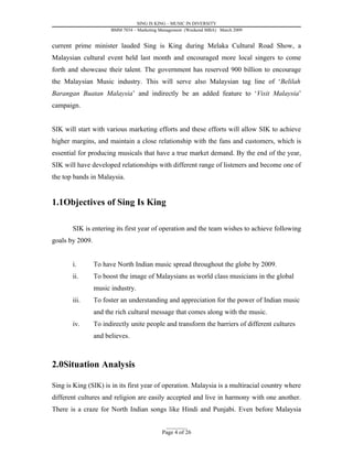 SING IS KING – MUSIC IN DIVERSITY
                       BMM 7034 – Marketing Management (Weekend MBA) March 2009


current prime minister lauded Sing is King during Melaka Cultural Road Show, a
Malaysian cultural event held last month and encouraged more local singers to come
forth and showcase their talent. The government has reserved 900 billion to encourage
the Malaysian Music industry. This will serve also Malaysian tag line of ‘Belilah
Barangan Buatan Malaysia’ and indirectly be an added feature to ‘Visit Malaysia’
campaign.


SIK will start with various marketing efforts and these efforts will allow SIK to achieve
higher margins, and maintain a close relationship with the fans and customers, which is
essential for producing musicals that have a true market demand. By the end of the year,
SIK will have developed relationships with different range of listeners and become one of
the top bands in Malaysia.


1.1Objectives of Sing Is King

       SIK is entering its first year of operation and the team wishes to achieve following
goals by 2009.


       i.        To have North Indian music spread throughout the globe by 2009.
       ii.       To boost the image of Malaysians as world class musicians in the global
                 music industry.
       iii.      To foster an understanding and appreciation for the power of Indian music
                 and the rich cultural message that comes along with the music.
       iv.       To indirectly unite people and transform the barriers of different cultures
                 and believes.



2.0Situation Analysis

Sing is King (SIK) is in its first year of operation. Malaysia is a multiracial country where
different cultures and religion are easily accepted and live in harmony with one another.
There is a craze for North Indian songs like Hindi and Punjabi. Even before Malaysia

                                              _________
                                            Page 4 of 26
 